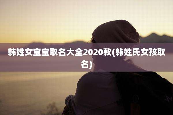 韩姓女宝宝取名大全2020款(韩姓氏女孩取名)