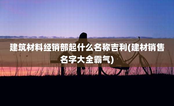 建筑材料经销部起什么名称吉利(建材销售名字大全霸气)