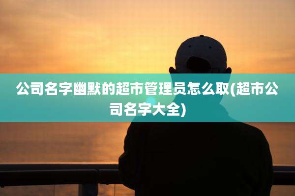 公司名字幽默的超市管理员怎么取(超市公司名字大全)