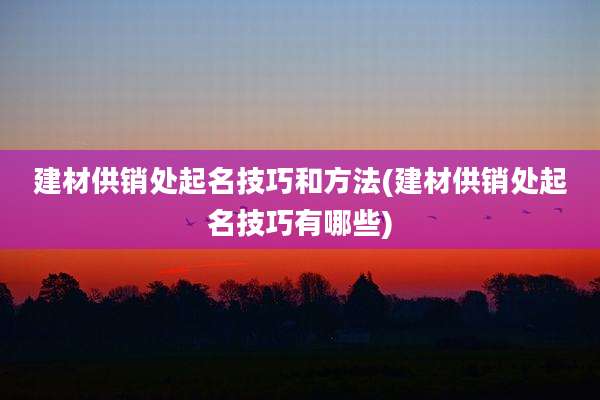 建材供销处起名技巧和方法(建材供销处起名技巧有哪些)