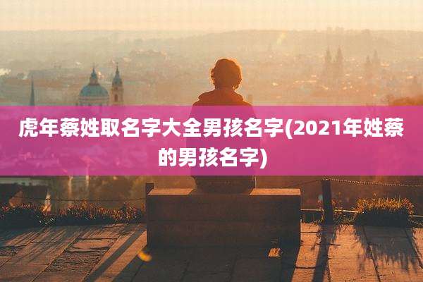 虎年蔡姓取名字大全男孩名字(2021年姓蔡的男孩名字)