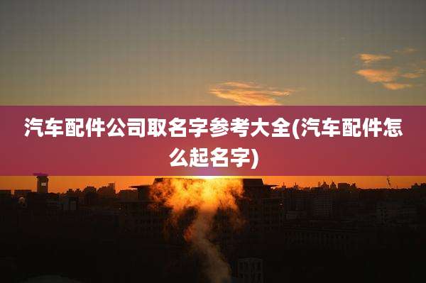 汽车配件公司取名字参考大全(汽车配件怎么起名字)