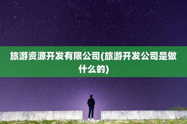 旅游资源开发有限公司(旅游开发公司是做什么的)