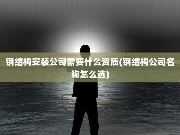 钢结构安装公司需要什么资质(钢结构公司名称怎么选)