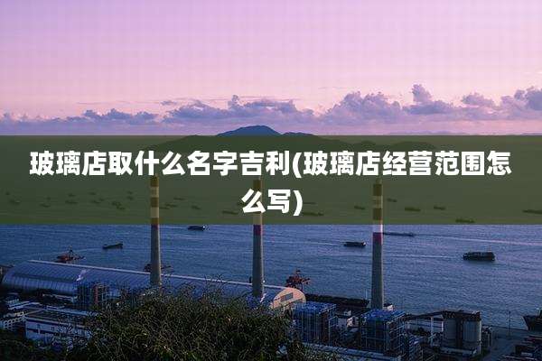 玻璃店取什么名字吉利(玻璃店经营范围怎么写)