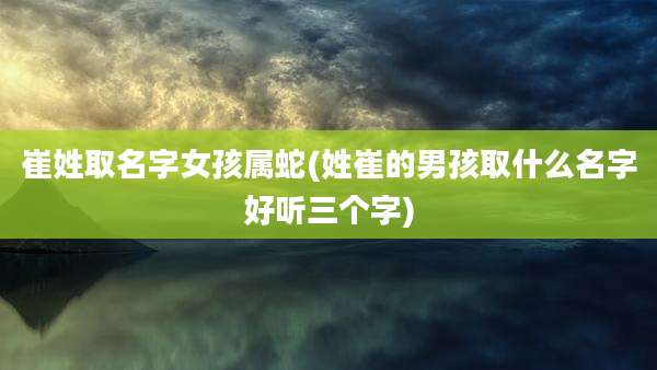 崔姓取名字女孩属蛇(姓崔的男孩取什么名字好听三个字)