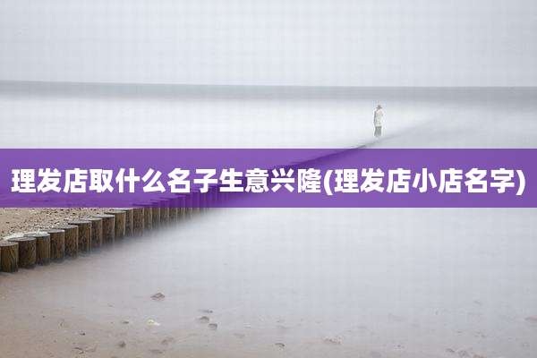 理发店取什么名子生意兴隆(理发店小店名字)