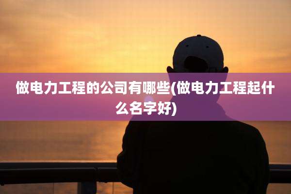 做电力工程的公司有哪些(做电力工程起什么名字好)