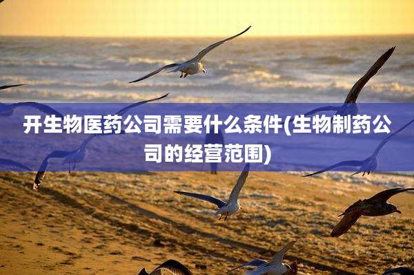 开生物医药公司需要什么条件(生物制药公司的经营范围)