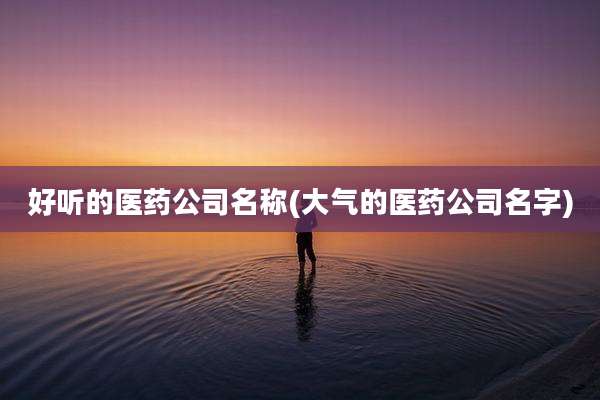 好听的医药公司名称(大气的医药公司名字)