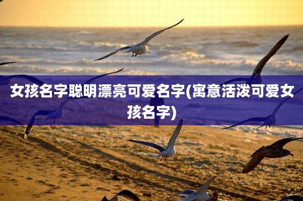 女孩名字聪明漂亮可爱名字(寓意活泼可爱女孩名字)