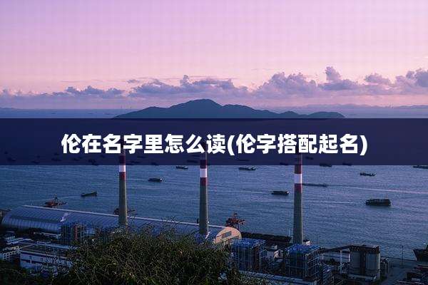 伦在名字里怎么读(伦字搭配起名)