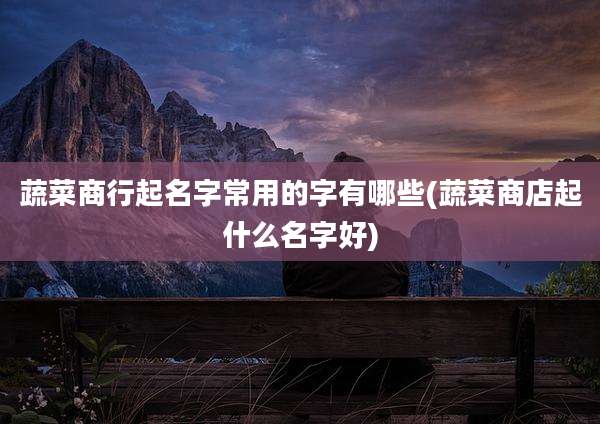 蔬菜商行起名字常用的字有哪些(蔬菜商店起什么名字好)