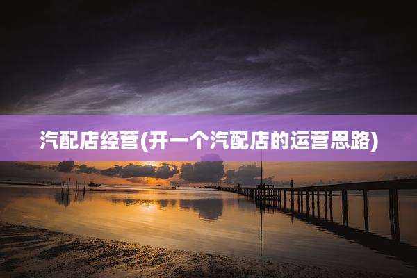 汽配店经营(开一个汽配店的运营思路)