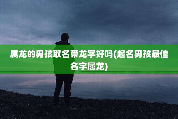 属龙的男孩取名带龙字好吗(起名男孩最佳名字属龙)