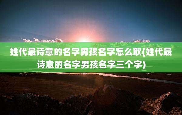 姓代最诗意的名字男孩名字怎么取(姓代最诗意的名字男孩名字三个字)
