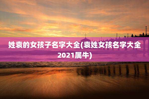 姓袁的女孩子名字大全(袁姓女孩名字大全2021属牛)