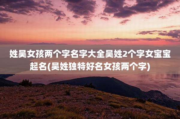 姓吴女孩两个字名字大全吴姓2个字女宝宝起名(吴姓独特好名女孩两个字)