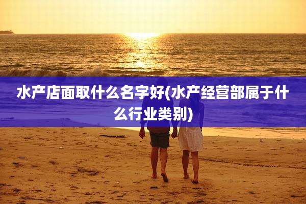 水产店面取什么名字好(水产经营部属于什么行业类别)