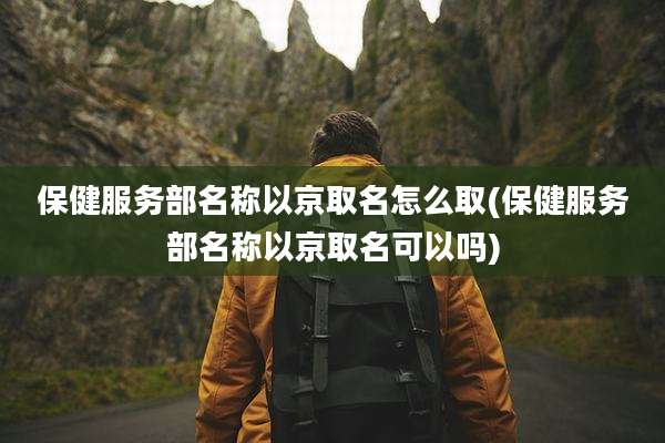 保健服务部名称以京取名怎么取(保健服务部名称以京取名可以吗)