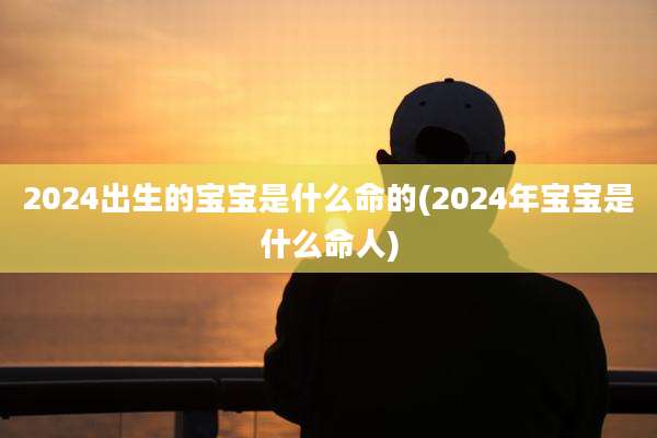 2024出生的宝宝是什么命的(2024年宝宝是什么命人)