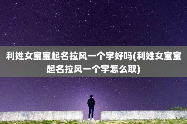 利姓女宝宝起名拉风一个字好吗(利姓女宝宝起名拉风一个字怎么取)