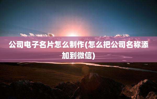 公司电子名片怎么制作(怎么把公司名称添加到微信)
