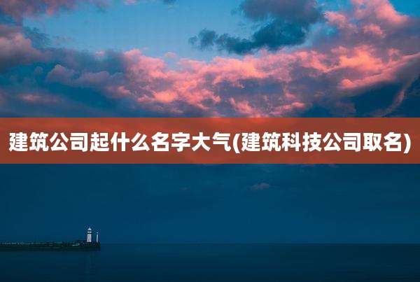 建筑公司起什么名字大气(建筑科技公司取名)