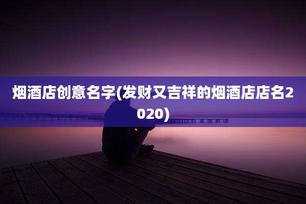 烟酒店创意名字(发财又吉祥的烟酒店店名2020)