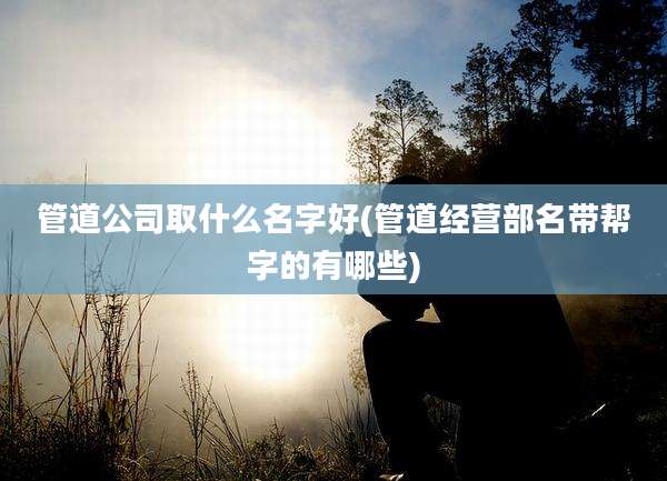 管道公司取什么名字好(管道经营部名带帮字的有哪些)