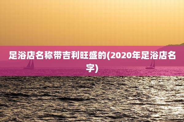 足浴店名称带吉利旺盛的(2020年足浴店名字)