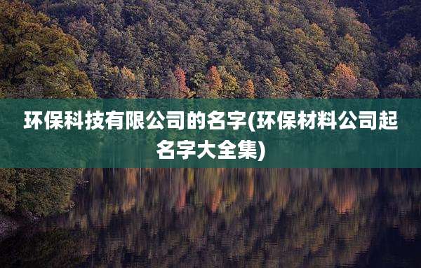 环保科技有限公司的名字(环保材料公司起名字大全集)