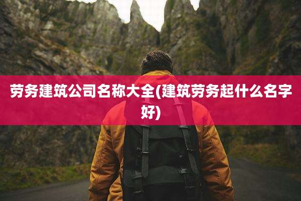 劳务建筑公司名称大全(建筑劳务起什么名字好)