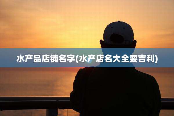 水产品店铺名字(水产店名大全要吉利)