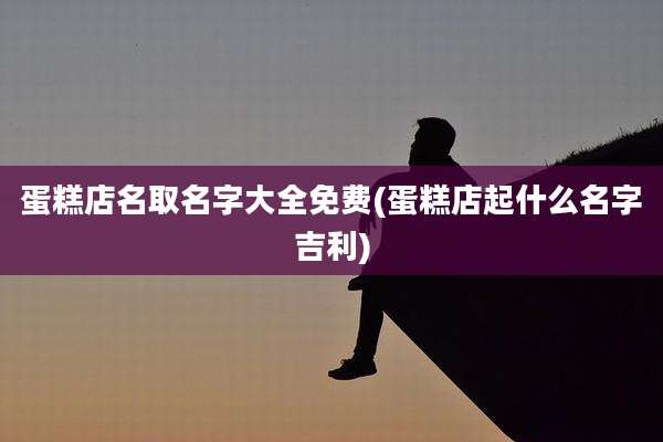 蛋糕店名取名字大全免费(蛋糕店起什么名字吉利)