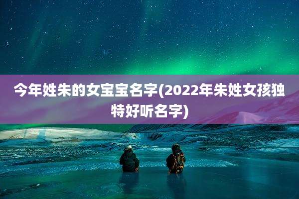 今年姓朱的女宝宝名字(2022年朱姓女孩独特好听名字)