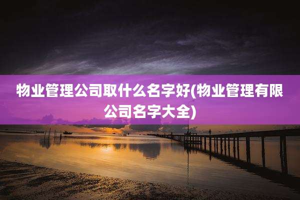 物业管理公司取什么名字好(物业管理有限公司名字大全)