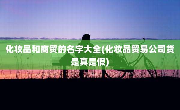 化妆品和商贸的名字大全(化妆品贸易公司货是真是假)