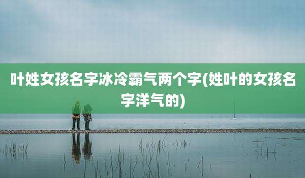 叶姓女孩名字冰冷霸气两个字(姓叶的女孩名字洋气的)