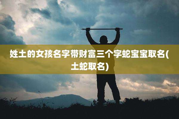 姓土的女孩名字带财富三个字蛇宝宝取名(土蛇取名)