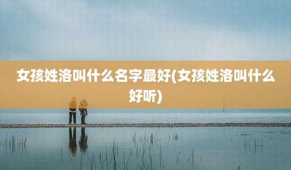 女孩姓洛叫什么名字最好(女孩姓洛叫什么好听)