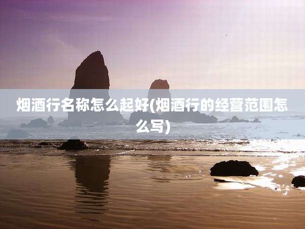 烟酒行名称怎么起好(烟酒行的经营范围怎么写)