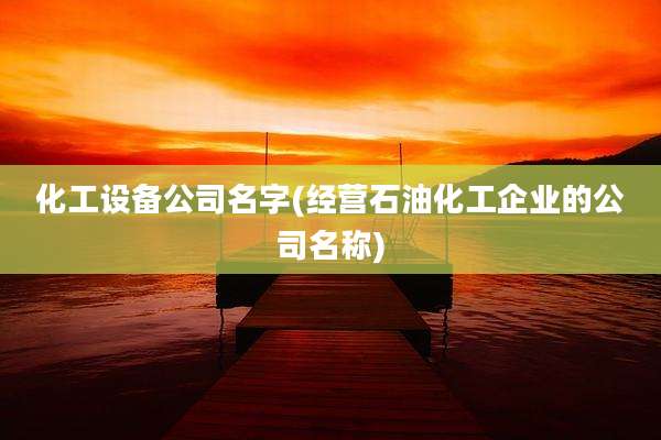 化工设备公司名字(经营石油化工企业的公司名称)