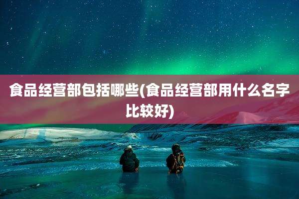 食品经营部包括哪些(食品经营部用什么名字比较好)