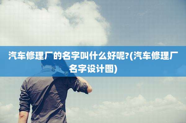 汽车修理厂的名字叫什么好呢?(汽车修理厂名字设计图)