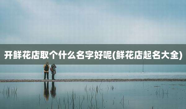 开鲜花店取个什么名字好呢(鲜花店起名大全)