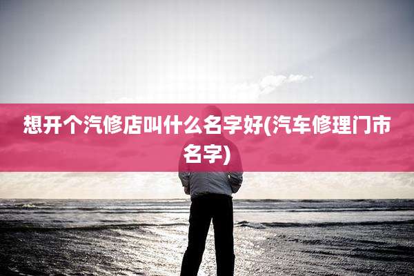想开个汽修店叫什么名字好(汽车修理门市名字)