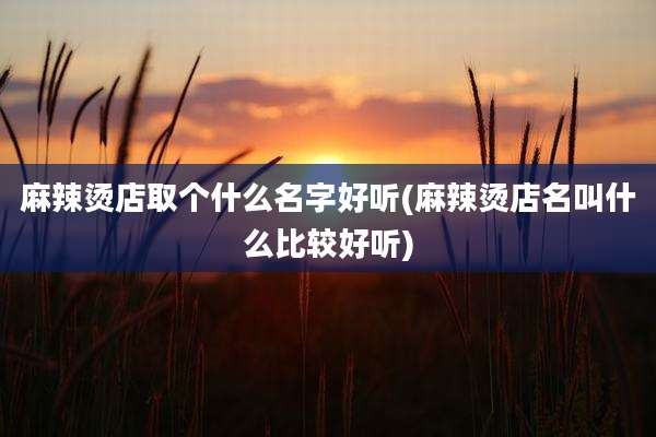 麻辣烫店取个什么名字好听(麻辣烫店名叫什么比较好听)