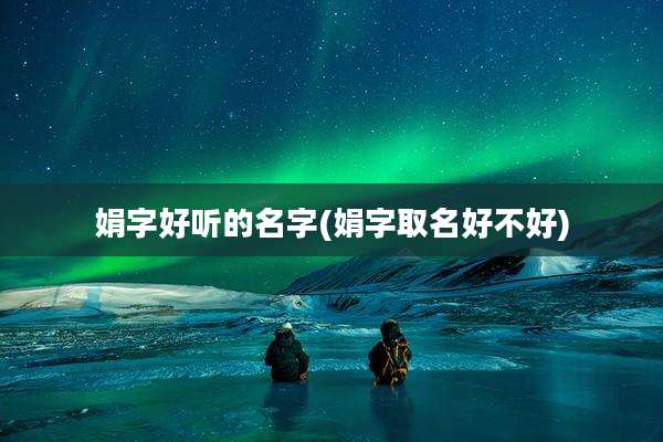 娟字好听的名字(娟字取名好不好)