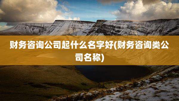 财务咨询公司起什么名字好(财务咨询类公司名称)